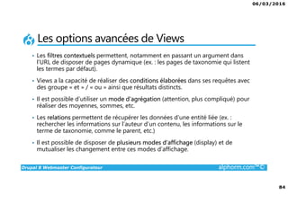 06/03/2016
84
Drupal 8 Webmaster Configurateur alphorm.com™©
Les options avancées de Views
• Les filtres contextuels permettent, notamment en passant un argument dans
l’URL de disposer de pages dynamique (ex. : les pages de taxonomie qui listent
les termes par défaut).
• Views a la capacité de réaliser des conditions élaborées dans ses requêtes avec
des groupe « et » / « ou » ainsi que résultats distincts.
• Il est possible d’utiliser un mode d’agrégation (attention, plus compliqué) pour
réaliser des moyennes, sommes, etc.
• Les relations permettent de récupérer les données d’une entité liée (ex. :
rechercher les informations sur l’auteur d’un contenu, les informations sur le
terme de taxonomie, comme le parent, etc.)
• Il est possible de disposer de plusieurs modes d’affichage (display) et de
mutualiser les changement entre ces modes d’affichage.
 