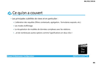 06/03/2016
86
Drupal 8 Webmaster Configurateur alphorm.com™©
Ce qu’on a couvert
• Les principales subtilités de views et en particulier :
L’altération des requêtes (filtres contextuels, agrégation, formulaires exposés, etc.)
Les modes d’affichage.
La récupération de modèles de données complexes avec les relations.
...et de nombreuses autres options comme l’ajaxifications en deux clics !
 
