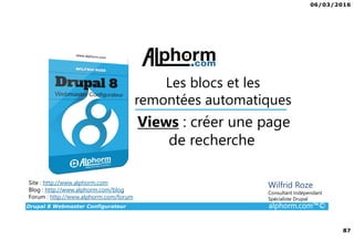 06/03/2016
87
Drupal 8 Webmaster Configurateur alphorm.com™©
Site : http://www.alphorm.com
Blog : http://www.alphorm.com/blog
Forum : http://www.alphorm.com/forum
Wilfrid Roze
Consultant Indépendant
Spécialiste Drupal
Views : créer une page
de recherche
Les blocs et les
remontées automatiques
 