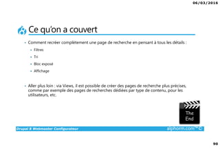 06/03/2016
90
Drupal 8 Webmaster Configurateur alphorm.com™©
Ce qu’on a couvert
• Comment recréer complètement une page de recherche en pensant à tous les détails :
Filtres
Tri
Bloc exposé
Affichage
• Aller plus loin : via Views, il est possible de créer des pages de recherche plus précises,
comme par exemple des pages de recherches dédiées par type de contenu, pour les
utilisateurs, etc.
 