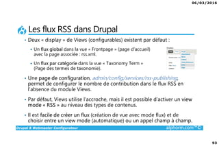 06/03/2016
93
Drupal 8 Webmaster Configurateur alphorm.com™©
Les flux RSS dans Drupal
• Deux « display » de Views (configurables) existent par défaut :
Un flux global dans la vue « Frontpage » (page d’accueil)
avec la page associée : rss.xml.
Un flux par catégorie dans la vue « Taxonomy Term »
(Page des termes de taxonomie).
• Une page de configuration, admin/config/services/rss-publishing,
permet de configurer le nombre de contribution dans le flux RSS en
l’absence du module Views.
• Par défaut, Views utilise l’accroche, mais il est possible d’activer un view
mode « RSS » au niveau des types de contenus.
• Il est facile de créer un flux (création de vue avec mode flux) et de
choisir entre un view mode (automatique) ou un appel champ à champ.
 