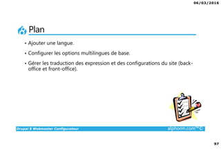 06/03/2016
97
Drupal 8 Webmaster Configurateur alphorm.com™©
Plan
• Ajouter une langue.
• Configurer les options multilingues de base.
• Gérer les traduction des expression et des configurations du site (back-
office et front-office).
 