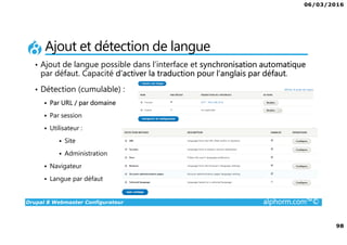 06/03/2016
98
Drupal 8 Webmaster Configurateur alphorm.com™©
Ajout et détection de langue
• Ajout de langue possible dans l’interface et synchronisation automatique
par défaut. Capacité d’activer la traduction pour l’anglais par défaut.
• Détection (cumulable) :
Par URL / par domaine
Par session
Utilisateur :
Site
Administration
Navigateur
Langue par défaut
 