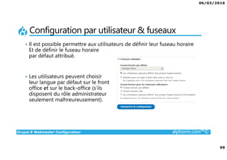 06/03/2016
99
Drupal 8 Webmaster Configurateur alphorm.com™©
Configuration par utilisateur & fuseaux
• Il est possible permettre aux utilisateurs de définir leur fuseau horaire
Et de définir le fuseau horaire
par défaut attribué.
• Les utilisateurs peuvent choisir
leur langue par défaut sur le front
office et sur le back-office (s’ils
disposent du rôle administrateur
seulement malhreureusement).
 