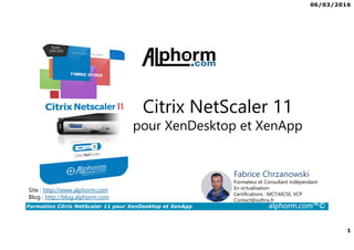 06/03/2016
1
Formation Citrix NetScaler 11 pour XenDesktop et XenApp alphorm.com™©
Citrix NetScaler 11
pour XenDesktop et XenApp
Site : http://www.alphorm.com
Blog : http://blog.alphorm.com
Fabrice Chrzanowski
Formateur et Consultant indépendant
En virtualisation
Certifications : MCT,MCSE, VCP
Contact@softrix.fr
 