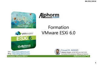 06/03/2016
1
Formation VMware ESXi 6 alphorm.com™©
Formation
VMware ESXi 6.0
Site : http://www.alphorm.com
Blog : http://blog.alphorm.com
Fouad EL AKKAD
VMware vExpert, VCAP-DCA & VCAP-DCD
Consultant Virtualisation VMware et Nutanix
 