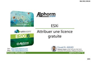06/03/2016
103
Formation VMware ESXi 6 alphorm.com™©
Attribuer une licence
gratuite
ESXi
Site : http://www.alphorm.com
Blog : http://blog.alphorm.com
Fouad EL AKKAD
VMware vExpert, VCAP-DCA & VCAP-DCD
Consultant Virtualisation VMware et Nutanix
 