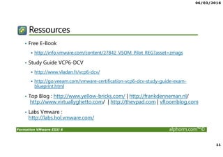 06/03/2016
11
Formation VMware ESXi 6 alphorm.com™©
Ressources
• Free E-Book
http://info.vmware.com/content/27842_VSOM_Pilot_REG?asset=zmags
• Study Guide VCP6-DCV
http://www.vladan.fr/vcp6-dcv/
http://go.veeam.com/vmware-certification-vcp6-dcv-study-guide-exam-
blueprint.html
• Top Blog : http://www.yellow-bricks.com/ | http://frankdenneman.nl/
http://www.virtuallyghetto.com/ | http://thevpad.com | vRoomblog.com
• Labs Vmware :
http://labs.hol.vmware.com/
 