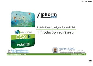 06/03/2016
113
Formation VMware ESXi 6 alphorm.com™©
Fouad EL AKKAD
VMware vExpert, VCAP-DCA & VCAP-DCD
Consultant Virtualisation VMware et Nutanix
Introduction au réseau
Site : http://www.alphorm.com
Blog : http://blog.alphorm.com
Installation et configuration de l'ESXi
 