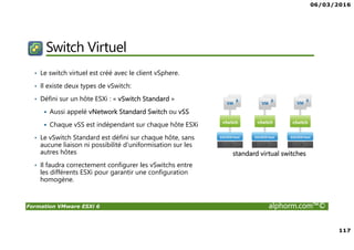 06/03/2016
117
Formation VMware ESXi 6 alphorm.com™©
Switch Virtuel
• Le switch virtuel est créé avec le client vSphere.
• Il existe deux types de vSwitch:
• Défini sur un hôte ESXi : « vSwitch Standard »
Aussi appelé vNetwork Standard Switch ou vSS
Chaque vSS est indépendant sur chaque hôte ESXi
• Le vSwitch Standard est défini sur chaque hôte, sans
aucune liaison ni possibilité d’uniformisation sur les
autres hôtes
• Il faudra correctement configurer les vSwitchs entre
les différents ESXi pour garantir une configuration
homogène.
standard virtual switches
 