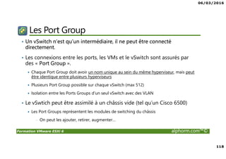 06/03/2016
118
Formation VMware ESXi 6 alphorm.com™©
Les Port Group
• Un vSwitch n’est qu’un intermédiaire, il ne peut être connecté
directement.
• Les connexions entre les ports, les VMs et le vSwitch sont assurés par
des « Port Group ».
Chaque Port Group doit avoir un nom unique au sein du même hyperviseur, mais peut
être identique entre plusieurs hyperviseurs
Plusieurs Port Group possible sur chaque vSwitch (max 512)
Isolation entre les Ports Groups d’un seul vSwitch avec des VLAN
• Le vSwtich peut être assimilé à un châssis vide (tel qu’un Cisco 6500)
Les Port Groups représentent les modules de switching du châssis
• On peut les ajouter, retirer, augmenter…
 
