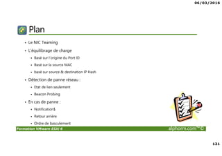 06/03/2016
121
Formation VMware ESXi 6 alphorm.com™©
Plan
• Le NIC Teaming
• L’équilibrage de charge
Basé sur l’origine du Port ID
Basé sur la source MAC
basé sur source & destination IP Hash
• Détection de panne réseau :
Etat de lien seulement
Beacon Probing
• En cas de panne :
Notification$
Retour arrière
Ordre de basculement
 