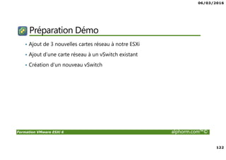 06/03/2016
122
Formation VMware ESXi 6 alphorm.com™©
Préparation Démo
• Ajout de 3 nouvelles cartes réseau à notre ESXi
• Ajout d’une carte réseau à un vSwitch existant
• Création d’un nouveau vSwitch
 