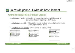06/03/2016
132
Formation VMware ESXi 6 alphorm.com™©
En cas de panne : Ordre de basculement
Ordre de basculement (Failover Order) :
Adaptateurs Actifs : vmnic’s les vmnics activent seront utilisées pour le
basculement selon la politique de failover.
Adaptateurs en veille : Si toutes les vmnics “Active” tombent alors les vmnics
passive prennent le relaies
Adaptateurs non utilisés : Jamais utilisé en cas de panne.
 