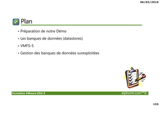 06/03/2016
8
Formation VMware ESXi 6 alphorm.com™©
Plan de la formation
• Chapitre 1 : Présentation de la formation
Introduction, Concept, SDDC,…
• Chapitre 2 : Monter le lab
Pré-requis & Préparation
• Chapitre 3 : Installation et configuration de l'ESXi
ESXi en Production et LAB, Se connecter à l’ESXi, Réseau & Stockage avec l’ESXi,…
• Chapitre 4 : Introduction aux Machines Virtuelles
Création VM, Installation OS avec VM Tools, options, vHardware, Ressources,…
• Chapitre 5 : Sécurité
Parefeu & Services, Délégation, …
• Chapitre 6 : Maintenance d'un ESXi
Procédure arrêt & relance, Upgrade ESXi, transfert de VM, Logs,…
• Conclusion
 
