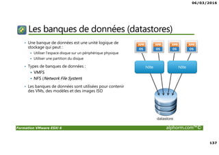 06/03/2016
137
Formation VMware ESXi 6 alphorm.com™©
Les banques de données (datastores)
• Une banque de données est une unité logique de
stockage qui peut :
Utiliser l'espace disque sur un périphérique physique
Utiliser une partition du disque
• Types de banques de données :
VMFS
NFS (Network File System)
• Les banques de données sont utilisées pour contenir
des VMs, des modèles et des images ISO
 