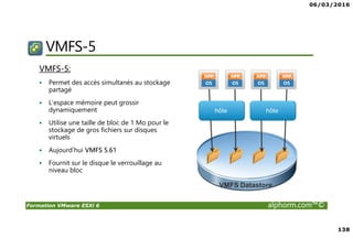 06/03/2016
138
Formation VMware ESXi 6 alphorm.com™©
VMFS-5
VMFS-5:
Permet des accès simultanés au stockage
partagé
L’espace mémoire peut grossir
dynamiquement
Utilise une taille de bloc de 1 Mo pour le
stockage de gros fichiers sur disques
virtuels
Aujourd’hui VMFS 5.61
Fournit sur le disque le verrouillage au
niveau bloc
 