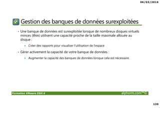 06/03/2016
139
Formation VMware ESXi 6 alphorm.com™©
Gestion des banques de données surexploitées
• Une banque de données est surexploitée lorsque de nombreux disques virtuels
minces (thin) utilisent une capacité proche de la taille maximale allouée au
disque :
Créer des rapports pour visualiser l'utilisation de l'espace
• Gérer activement la capacité de votre banque de données :
Augmenter la capacité des banques de données lorsque cela est nécessaire.
 