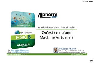 06/03/2016
141
Formation VMware ESXi 6 alphorm.com™©
Site : http://www.alphorm.com
Blog : http://blog.alphorm.com
Qu'est ce qu'une
Machine Virtuelle ?
Introduction aux Machines Virtuelles
Fouad EL AKKAD
VMware vExpert, VCAP-DCA & VCAP-DCD
Consultant Virtualisation VMware et Nutanix
 