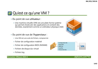 06/03/2016
143
Formation VMware ESXi 6 alphorm.com™©
Qu’est ce qu’une VM ?
• Du point de vue utilisateur :
Une machine virtuelle (VM) est une plate-forme système
qui permet d’exécuter des applications et contient des
données, exactement comme un ordinateur physique (réel)
• Du point de vue de l’hyperviseur :
Une VM est une suite de fichiers, composé de :
Fichier de configuration matériel
Fichier de configuration BIOS (NVRAM)
Fichiers de disque dur virtuel
Fichiers log
 