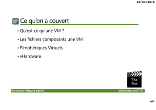 06/03/2016
147
Formation VMware ESXi 6 alphorm.com™©
Ce qu’on a couvert
• Qu’est ce qu’une VM ?
• Les fichiers composants une VM
• Périphériques Virtuels
• vHardware
 