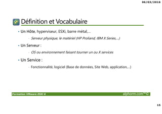 06/03/2016
15
Formation VMware ESXi 6 alphorm.com™©
Définition et Vocabulaire
• Un Hôte, hyperviseur, ESXi, barre métal,…
• Serveur physique, le matériel (HP Proliand, IBM X Series,…)
• Un Serveur :
• OS ou environnement faisant tourner un ou X services
• Un Service :
• Fonctionnalité, logiciel (Base de données, Site Web, application,…)
 
