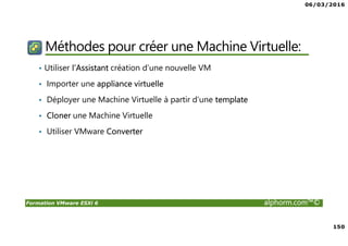 06/03/2016
150
Formation VMware ESXi 6 alphorm.com™©
Méthodes pour créer une Machine Virtuelle:
• Utiliser l’Assistant création d’une nouvelle VM
• Importer une appliance virtuelle
• Déployer une Machine Virtuelle à partir d’une template
• Cloner une Machine Virtuelle
• Utiliser VMware Converter
 