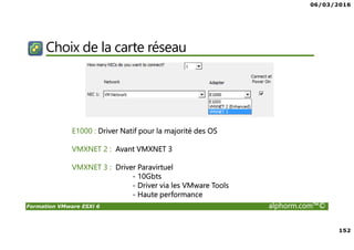 06/03/2016
152
Formation VMware ESXi 6 alphorm.com™©
Choix de la carte réseau
E1000 : Driver Natif pour la majorité des OS
VMXNET 2 : Avant VMXNET 3
VMXNET 3 : Driver Paravirtuel
- 10Gbts
- Driver via les VMware Tools
- Haute performance
 
