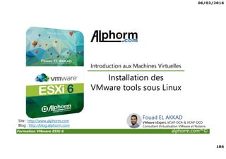 06/03/2016
186
Formation VMware ESXi 6 alphorm.com™©
Site : http://www.alphorm.com
Blog : http://blog.alphorm.com
Installation des
VMware tools sous Linux
Introduction aux Machines Virtuelles
Fouad EL AKKAD
VMware vExpert, VCAP-DCA & VCAP-DCD
Consultant Virtualisation VMware et Nutanix
 