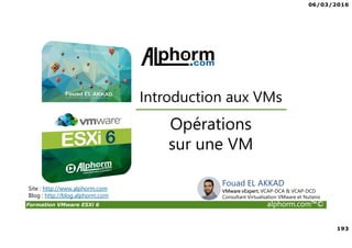 06/03/2016
193
Formation VMware ESXi 6 alphorm.com™©
Opérations
sur une VM
Introduction aux VMs
Site : http://www.alphorm.com
Blog : http://blog.alphorm.com
Fouad EL AKKAD
VMware vExpert, VCAP-DCA & VCAP-DCD
Consultant Virtualisation VMware et Nutanix
 