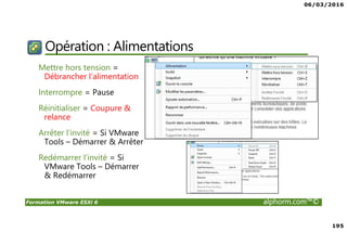 06/03/2016
195
Formation VMware ESXi 6 alphorm.com™©
Opération : Alimentations
Mettre hors tension =
Débrancher l’alimentation
Interrompre = Pause
Réinitialiser = Coupure &
relance
Arrêter l’invité = Si VMware
Tools – Démarrer & Arrêter
Redémarrer l’invité = Si
VMware Tools – Démarrer
& Redémarrer
 