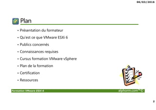 06/03/2016
2
Formation VMware ESXi 6 alphorm.com™©
Plan
• Présentation du formateur
• Qu’est ce que VMware ESXi 6
• Publics concernés
• Connaissances requises
• Cursus formation VMware vSphere
• Plan de la formation
• Certification
• Ressources
 