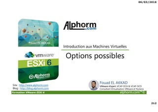 06/03/2016
212
Formation VMware ESXi 6 alphorm.com™©
Site : http://www.alphorm.com
Blog : http://blog.alphorm.com
Options possibles
Introduction aux Machines Virtuelles
Fouad EL AKKAD
VMware vExpert, VCAP-DCA & VCAP-DCD
Consultant Virtualisation VMware et Nutanix
 