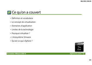 06/03/2016
23
Formation VMware ESXi 6 alphorm.com™©
Ce qu’on a couvert
• Définition et vocabulaire
• Le concept de virtualisation
• Domaines d’application
• Limites de la technologie
• Pourquoi virtualiser ?
• L’écosystème Vmware
• Qu’est ce que vSphere ?
 
