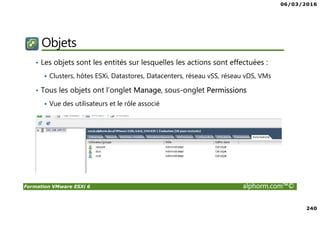 06/03/2016
240
Formation VMware ESXi 6 alphorm.com™©
Objets
• Les objets sont les entités sur lesquelles les actions sont effectuées :
Clusters, hôtes ESXi, Datastores, Datacenters, réseau vSS, réseau vDS, VMs
• Tous les objets ont l’onglet Manage, sous-onglet Permissions
Vue des utilisateurs et le rôle associé
 