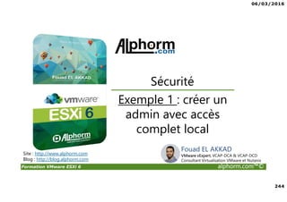 06/03/2016
244
Formation VMware ESXi 6 alphorm.com™©
Exemple 1 : créer un
admin avec accès
complet local
Sécurité
Site : http://www.alphorm.com
Blog : http://blog.alphorm.com
Fouad EL AKKAD
VMware vExpert, VCAP-DCA & VCAP-DCD
Consultant Virtualisation VMware et Nutanix
 