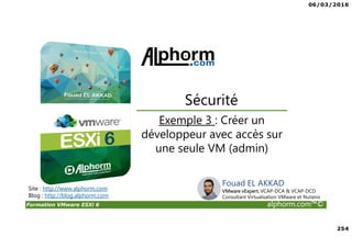 06/03/2016
254
Formation VMware ESXi 6 alphorm.com™©
Exemple 3 : Créer un
développeur avec accès sur
une seule VM (admin)
Sécurité
Site : http://www.alphorm.com
Blog : http://blog.alphorm.com
Fouad EL AKKAD
VMware vExpert, VCAP-DCA & VCAP-DCD
Consultant Virtualisation VMware et Nutanix
 