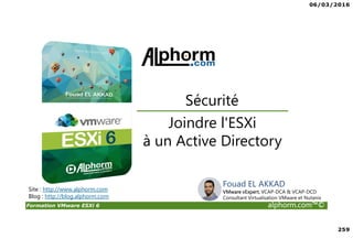 06/03/2016
259
Formation VMware ESXi 6 alphorm.com™©
Joindre l'ESXi
à un Active Directory
Sécurité
Site : http://www.alphorm.com
Blog : http://blog.alphorm.com
Fouad EL AKKAD
VMware vExpert, VCAP-DCA & VCAP-DCD
Consultant Virtualisation VMware et Nutanix
 