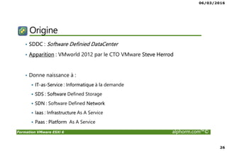 06/03/2016
26
Formation VMware ESXi 6 alphorm.com™©
Origine
• SDDC : Software Definied DataCenter
• Apparition : VMworld 2012 par le CTO VMware Steve Herrod
• Donne naissance à :
IT-as-Service : Informatique à la demande
SDS : Software Defined Storage
SDN : Software Defined Network
Iaas : Infrastructure As A Service
Paas : Platform As A Service
 