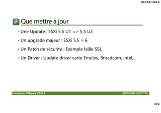 06/03/2016
274
Formation VMware ESXi 6 alphorm.com™©
Que mettre à jour
• Une Update : ESXi 5.5 U1 => 5.5 U2
• Un upgrade majeur : ESXi 5.5 = 6
• Un Patch de sécurité : Exemple faille SSL
• Un Driver : Update driver carte Emulex, Broadcom, Intel,…
 