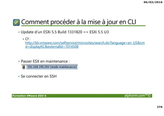06/03/2016
276
Formation VMware ESXi 6 alphorm.com™©
Comment procéder à la mise à jour en CLI
• Update d’un ESXi 5.5 Build 1331820 => ESXi 5.5 U3
Cf :
http://kb.vmware.com/selfservice/microsites/search.do?language=en_US&cm
d=displayKC&externalId=1014508
• Passer ESX en maintenance :
• Se connecter en SSH
 