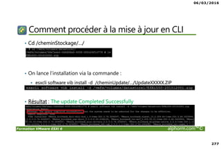 06/03/2016
277
Formation VMware ESXi 6 alphorm.com™©
Comment procéder à la mise à jour en CLI
• Cd /cheminStockage/…/
• On lance l’installation via la commande :
esxcli software vib install -d /cheminUpdate/…/UpdateXXXXX.ZIP
• Résultat : The update Completed Successfully
 