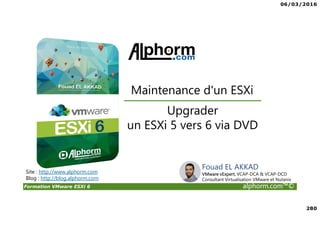 06/03/2016
280
Formation VMware ESXi 6 alphorm.com™©
Site : http://www.alphorm.com
Blog : http://blog.alphorm.com
Upgrader
un ESXi 5 vers 6 via DVD
Maintenance d'un ESXi
Fouad EL AKKAD
VMware vExpert, VCAP-DCA & VCAP-DCD
Consultant Virtualisation VMware et Nutanix
 