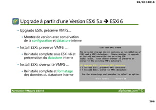 06/03/2016
286
Formation VMware ESXi 6 alphorm.com™©
Upgrade à partir d’une Version ESXi 5.x ESXi 6
• Upgrade ESXi, préserve VMFS…
Montée de version avec conservation
de la configuration et datastore interne
• Install ESXi, preserve VMFS …
Réinstalle complète sous ESXi v6 et
préservation du datastore interne
• Install ESXi, overwrite VMFS …
Réinstalle complète et formatage
des données du datastore interne
 