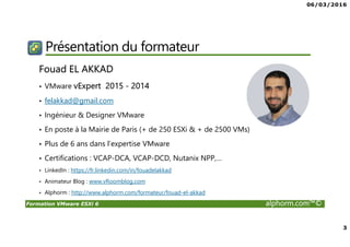 06/03/2016
2
Formation VMware ESXi 6 alphorm.com™©
Plan
• Présentation du formateur
• Qu’est ce que VMware ESXi 6
• Publics concernés
• Connaissances requises
• Cursus formation VMware vSphere
• Plan de la formation
• Certification
• Ressources
 