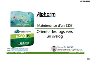 06/03/2016
301
Formation VMware ESXi 6 alphorm.com™©
Orienter les logs vers
un syslog
Maintenance d'un ESXi
Site : http://www.alphorm.com
Blog : http://blog.alphorm.com
Fouad EL AKKAD
VMware vExpert, VCAP-DCA & VCAP-DCD
Consultant Virtualisation VMware et Nutanix
 
