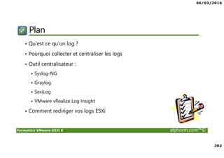 06/03/2016
302
Formation VMware ESXi 6 alphorm.com™©
Plan
• Qu’est ce qu’un log ?
• Pourquoi collecter et centraliser les logs
• Outil centralisateur :
Syslog-NG
Graylog
SexiLog
VMware vRealize Log Insight
• Comment rediriger vos logs ESXi
 
