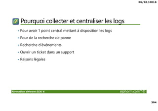 06/03/2016
304
Formation VMware ESXi 6 alphorm.com™©
Pourquoi collecter et centraliser les logs
• Pour avoir 1 point central mettant à disposition les logs
• Pour de la recherche de panne
• Recherche d’événements
• Ouvrir un ticket dans un support
• Raisons légales
 