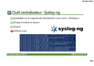 06/03/2016
305
Formation VMware ESXi 6 alphorm.com™©
Outil centralisateur : Syslog-ng
• Installable sur la majorité des distributions Linux voire « Windows »
• Simple à mettre en œuvre
• Gratuit
• Difficile à lire
 