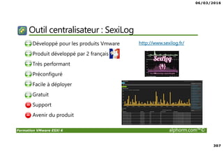 06/03/2016
307
Formation VMware ESXi 6 alphorm.com™©
Outil centralisateur : SexiLog
• Développé pour les produits Vmware
• Produit développé par 2 français
• Très performant
• Préconfiguré
• Facile à déployer
• Gratuit
• Support
• Avenir du produit
http://www.sexilog.fr/
 